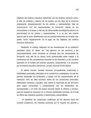 62
objetivos del sistema educativo bolivariano son los factores humanos como:
la falta de contacto y relación de los padres con los hijos por la dinámica
empresarial, despreocupación de los padres y representantes, falta de
comunicación con los representantes, la formación cultural de las
comunidades y el abuso o mal uso de herramientas tecnológicas debido a la
permisividad de los padres y representantes. Y, a su vez, una minoría
expone que la poca identificación con el currículo bolivariano es un factor que
puede incidir negativamente en el logro de los objetivos del sistema
educativo bolivariano.
Realizado el análisis integrado de las disertaciones de la población
estudiada sobre el “deber ser” del ejercicio de las docencia y las
responsabilidades como docentes se concluye que las necesidades de
formación, más allá de su deseo como profesionales están sujetas a la
insuficiencia de las competencias humanas de los docentes y a los cambios
operados en el modelo del sistema educativo, respondiendo a lo requerido
por el sistema educativo bolivariano y el plan nacional Simón Bolívar.
El talento humano docente reconoce principalmente condiciones o
habilidades personales enfocadas en lo académico y pedagógico, lo que les
permite desarrollar los contenidos y cumplir con los requerimientos de la
institución, 40% de ellos reconoce dentro de sus condiciones personales
habilidades humanas y sociales, esto reitera la necesidad de ser formados
para lograr comprender y compenetrarse con los estudiantes, los
representantes y el resto del equipo docente desde lo afectivo y emotivo,
pues la mayoría no reconoce en sí mismos habilidades humanas, de lo cual
se infiere que requieren aprender a identificarlas y desarrollarlas.
Al identificar las situaciones conflictivas de los alumnos fuera del
contexto académico, las medidas asumidas por la mayoría los docente y
 