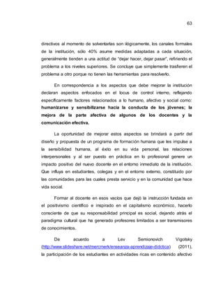 63
directivos al momento de solventarlas son ilógicamente, los canales formales
de la institución, sólo 40% asume medidas adaptadas a cada situación,
generalmente tienden a una actitud de “dejar hacer, dejar pasar”, refiriendo el
problema a los niveles superiores. Se concluye que simplemente trasfieren el
problema a otro porque no tienen las herramientas para resolverlo.
En correspondencia a los aspectos que debe mejorar la institución
declaran aspectos enfocados en el locus de control interno, reflejando
específicamente factores relacionados a lo humano, afectivo y social como:
humanizarse y sensibilizarse hacia la conducta de los jóvenes; la
mejora de la parte afectiva de algunos de los docentes y la
comunicación efectiva.
La oportunidad de mejorar estos aspectos se brindará a partir del
diseño y propuesta de un programa de formación humana que les impulse a
la sensibilidad humana, al éxito en su vida personal, las relaciones
interpersonales y al ser puesto en práctica en lo profesional genere un
impacto positivo del nuevo docente en el entorno inmediato de la institución.
Que influya en estudiantes, colegas y en el entorno externo, constituido por
las comunidades para las cuales presta servicio y en la comunidad que hace
vida social.
Formar al docente en esos vacíos que dejó la instrucción fundada en
el positivismo científico e inspirado en el capitalismo económico, hacerlo
consciente de que su responsabilidad principal es social, dejando atrás el
paradigma cultural que ha generado profesores limitados a ser transmisores
de conocimientos.
De acuerdo a Lev Semionovich Vigotsky
(http://www.slideshare.net/mercmerk/enseanza-aprendizaje-didctica) (2011),
la participación de los estudiantes en actividades ricas en contenido afectivo
 