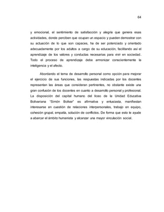 64
y emocional, el sentimiento de satisfacción y alegría que genera esas
actividades, donde perciben que ocupan un espacio y pueden demostrar con
su actuación de lo que son capaces, ha de ser potenciado y orientado
adecuadamente por los adultos a cargo de su educación, facilitando así el
aprendizaje de los valores y conductas necesarias para vivir en sociedad.
Todo el proceso de aprendizaje debe armonizar conscientemente la
inteligencia y el afecto.
Abordando el tema de desarrollo personal como opción para mejorar
el ejercicio de sus funciones, las respuestas indicadas por los docentes
representan las áreas que consideran pertinentes, no obstante existe una
gran confusión de los docentes en cuanto a desarrollo personal y profesional.
La disposición del capital humano del liceo de la Unidad Educativa
Bolivariana “Simón Bolívar” es afirmativa y entusiasta, manifiestan
interesarse en cuestión de relaciones interpersonales, trabajo en equipo,
cohesión grupal, empatía, solución de conflictos. De forma que esto le ayude
a abarcar el ámbito humanista y alcanzar una mayor vinculación social.
 