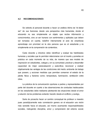 65
4.2 RECOMENDACIONES
Se exhorta al personal docente a hacer un análisis íntimo de “el deber
ser” de sus funciones desde una perspectiva más humanista, donde el
educando no sea simplemente un objeto que recibe información y
conocimientos, sino un ser humano con sentimientos y aptitudes que deben
ser tomadas en cuenta, redefinir internamente el acto de enseñanza
aprendizaje con prioridad en la otra persona que es el estudiante y no
simplemente en la comprensión de contenidos.
Cada docente y directivo debe identificar y evaluar las habilidades
humanas y sociales que le permitan relacionarse con el mundo y ponerlas en
práctica en cada momento de su vida, de manera que sea modelo de
inspiración en estudiantes, colegas y en su comunidad; practicar y desarrollar
capacidad de mejor autoevaluación y autocrítica; reconocer y evaluar
objetivamente las ventajas de las condiciones del medio ambiente de trabajo
que poseen, y accionar medidas que permitan conservar el estado de la
planta física y factores como: temperatura, iluminación, ventilación entre
otras.
La práctica de la comunicación oportuna a padres y representantes por
parte del docente en cuanto a las observaciones de conductas inadecuadas
en los estudiantes debe realizarse planteando las situaciones desde el amor
y solución de los problemas evitando hacerlo desde el conflicto y castigo.
Sería de provecho hacer un cambio conceptual de profesor a maestro
pues paradójicamente esta connotación genera en el educador una visión
más sensible hacia el educado, así mismo acarreando responsabilidades
sociales, instruyendo disciplina, amor y comprensión del entorno social;
 