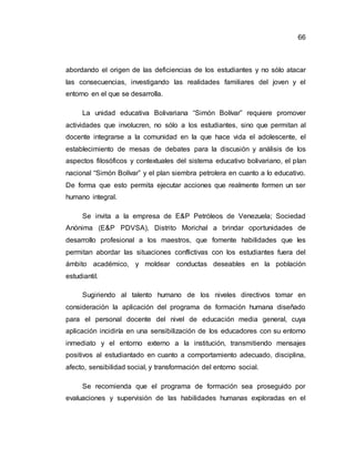 66
abordando el origen de las deficiencias de los estudiantes y no sólo atacar
las consecuencias, investigando las realidades familiares del joven y el
entorno en el que se desarrolla.
La unidad educativa Bolivariana “Simón Bolívar” requiere promover
actividades que involucren, no sólo a los estudiantes, sino que permitan al
docente integrarse a la comunidad en la que hace vida el adolescente, el
establecimiento de mesas de debates para la discusión y análisis de los
aspectos filosóficos y contextuales del sistema educativo bolivariano, el plan
nacional “Simón Bolívar” y el plan siembra petrolera en cuanto a lo educativo.
De forma que esto permita ejecutar acciones que realmente formen un ser
humano integral.
Se invita a la empresa de E&P Petróleos de Venezuela; Sociedad
Anónima (E&P PDVSA), Distrito Morichal a brindar oportunidades de
desarrollo profesional a los maestros, que fomente habilidades que les
permitan abordar las situaciones conflictivas con los estudiantes fuera del
ámbito académico, y moldear conductas deseables en la población
estudiantil.
Sugiriendo al talento humano de los niveles directivos tomar en
consideración la aplicación del programa de formación humana diseñado
para el personal docente del nivel de educación media general, cuya
aplicación incidiría en una sensibilización de los educadores con su entorno
inmediato y el entorno externo a la institución, transmitiendo mensajes
positivos al estudiantado en cuanto a comportamiento adecuado, disciplina,
afecto, sensibilidad social, y transformación del entorno social.
Se recomienda que el programa de formación sea proseguido por
evaluaciones y supervisión de las habilidades humanas exploradas en el
 