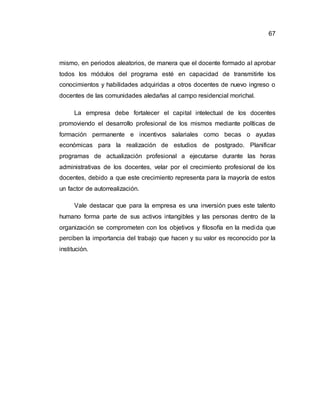67
mismo, en periodos aleatorios, de manera que el docente formado al aprobar
todos los módulos del programa esté en capacidad de transmitirle los
conocimientos y habilidades adquiridas a otros docentes de nuevo ingreso o
docentes de las comunidades aledañas al campo residencial morichal.
La empresa debe fortalecer el capital intelectual de los docentes
promoviendo el desarrollo profesional de los mismos mediante políticas de
formación permanente e incentivos salariales como becas o ayudas
económicas para la realización de estudios de postgrado. Planificar
programas de actualización profesional a ejecutarse durante las horas
administrativas de los docentes, velar por el crecimiento profesional de los
docentes, debido a que este crecimiento representa para la mayoría de estos
un factor de autorrealización.
Vale destacar que para la empresa es una inversión pues este talento
humano forma parte de sus activos intangibles y las personas dentro de la
organización se comprometen con los objetivos y filosofía en la medida que
perciben la importancia del trabajo que hacen y su valor es reconocido por la
institución.
 
