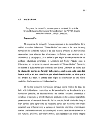 68
4.3 PROPUESTA
Programa de formación humana para el personal docente la
Unidad Educativa Bolivariana “Simón Bolívar”, de PDVSA Distrito
Morichal- División Campo Carabobo.
Presentación:
El programa de formación humana responde a las necesidades de la
unidad educativa bolivariana “Simón Bolívar” en cuanto a la capacitación y
formación de su talento humano y de esa manera brindarle las herramientas
necesarias para abordar las situaciones conflictivas que escapan de lo
académico y pedagógico, y al esfuerzo por lograr el cumplimiento de las
políticas educativas emanadas el Ministerio del Poder Popular para la
Educación, en consonancia con el plan nacional “Simón Bolívar”. Tomando
en cuenta a Bustamante que concuerda con Émile Durkheim se estima que
la educación común es función del estado social; pues cada sociedad
busca realizar en sus miembros, por vía de la educación, un ideal que le
es propio. Es decir, el Estado debe lograr la construcción de una nueva
sociedad desde un mismo modelo educativo.
El modelo educativo bolivariano persigue como motivo de dejar de
lado el individualismo, profundizar en la humanización de la educación y la
formación personal, el establecimiento de valores sociales orientados a
erradicar el egoísmo y el individualismo producto de la sociedad capitalista,
generando en sí mismo el desarrollo de los pueblos, la felicidad colectiva y el
bien común; para lograr esto es necesario contar con maestros cuyo motor
principal sea el humanismo y sumado al desarrollo científico y tecnológico
cultivar ciudadanos con una educación para la vida, capaces de revalorizar el
ser humano, creativos, con valores firmes, cuya realización es total e integral
 