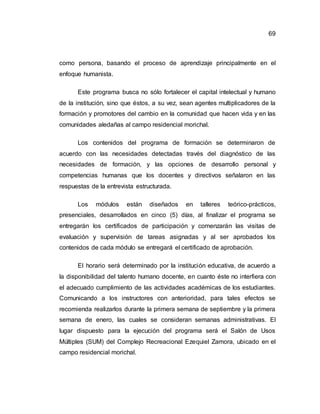 69
como persona, basando el proceso de aprendizaje principalmente en el
enfoque humanista.
Este programa busca no sólo fortalecer el capital intelectual y humano
de la institución, sino que éstos, a su vez, sean agentes multiplicadores de la
formación y promotores del cambio en la comunidad que hacen vida y en las
comunidades aledañas al campo residencial morichal.
Los contenidos del programa de formación se determinaron de
acuerdo con las necesidades detectadas través del diagnóstico de las
necesidades de formación, y las opciones de desarrollo personal y
competencias humanas que los docentes y directivos señalaron en las
respuestas de la entrevista estructurada.
Los módulos están diseñados en talleres teórico-prácticos,
presenciales, desarrollados en cinco (5) días, al finalizar el programa se
entregarán los certificados de participación y comenzarán las visitas de
evaluación y supervisión de tareas asignadas y al ser aprobados los
contenidos de cada módulo se entregará el certificado de aprobación.
El horario será determinado por la institución educativa, de acuerdo a
la disponibilidad del talento humano docente, en cuanto éste no interfiera con
el adecuado cumplimiento de las actividades académicas de los estudiantes.
Comunicando a los instructores con anterioridad, para tales efectos se
recomienda realizarlos durante la primera semana de septiembre y la primera
semana de enero, las cuales se consideran semanas administrativas. El
lugar dispuesto para la ejecución del programa será el Salón de Usos
Múltiples (SUM) del Complejo Recreacional Ezequiel Zamora, ubicado en el
campo residencial morichal.
 