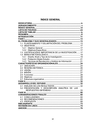 vii
ÍNDICE GENERAL
DEDICATORIA.................................................................................................... iv
AGRADECIMIENTO............................................................................................ v
ÍNDICE GENERAL............................................................................................. vii
LISTA DE FIGURAS......................................................................................... viii
LISTA DE TABLAS ............................................................................................ ix
RESUMEN.............................................................................................................X
INTRODUCCIÓN................................................................................................11
FASE I..................................................................................................................13
EL PROBLEMA Y SUS GENERALIDADES.................................................13
1.1 PLANTEAMIENTO Y DELIMITACIÓN DEL PROBLEMA................13
1.2 OBJETIVOS.............................................................................................17
1.2.1 Objetivo General .............................................................................17
1.2.2 Objetivos Específicos.....................................................................17
1.3 JUSTIFICACIÓN E IMPORTANCIA DE LA INVESTIGACIÓN .......17
1.4 MARCO METODOLÓGICO..................................................................19
1.4.1 Diseño, Nivel y Tipo de la Investigación......................................19
1.4.2 Población Objeto Estudio ..............................................................21
1.4.3 Técnicas de Recolección y Análisis de Información .................21
CARACTERÍSTICAS ORGANIZACIONALES..............................................24
2.1 UBICACIÓN.............................................................................................24
2.2 RESEÑA HISTÓRICA............................................................................26
2.3 VISIÓN......................................................................................................27
2.4 MISIÓN.....................................................................................................27
2.5 Funciones:................................................................................................28
2.6 Objetivos: .................................................................................................28
2.7 Estructura organizativa ..........................................................................29
FASE II.................................................................................................................32
DESARROLLO DEL ESTUDIO.......................................................................32
3.1 ANÁLISIS DE LOS RESULTADOS .....................................................32
3.2 PRESENTACIÓN Y DESCRIPCIÓN ANALÍTICA DE LAS
RESPUESTAS OBTENIDAS ............................................................33
FASE III................................................................................................................60
CONSIDERACIONES FINALES .....................................................................60
4.1 CONCLUSIONES ...................................................................................60
4.2 RECOMENDACIONES..........................................................................65
4.3 PROPUESTA ..........................................................................................68
BIBLIOGRAFÍA..................................................................................................73
REVISIÓN EN LINEA........................................................................................74
ANEXOS..............................................................................................................76
 