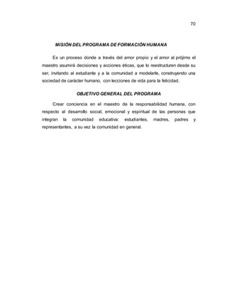 70
MISIÓN DEL PROGRAMA DE FORMACIÓN HUMANA
Es un proceso donde a través del amor propio y el amor al prójimo el
maestro asumirá decisiones y acciones éticas, que lo reestructuren desde su
ser, invitando al estudiante y a la comunidad a modelarle, construyendo una
sociedad de carácter humano, con lecciones de vida para la felicidad.
OBJETIVO GENERAL DEL PROGRAMA
Crear conciencia en el maestro de la responsabilidad humana, con
respecto al desarrollo social, emocional y espiritual de las personas que
integran la comunidad educativa: estudiantes, madres, padres y
representantes, a su vez la comunidad en general.
 