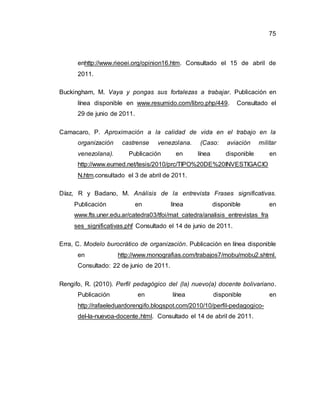 75
enhttp://www.rieoei.org/opinion16.htm. Consultado el 15 de abril de
2011.
Buckingham, M. Vaya y pongas sus fortalezas a trabajar. Publicación en
línea disponible en www.resumido.com/libro.php/449. Consultado el
29 de junio de 2011.
Camacaro, P. Aproximación a la calidad de vida en el trabajo en la
organización castrense venezolana. (Caso: aviación militar
venezolana). Publicación en línea disponible en
http://www.eumed.net/tesis/2010/prc/TIPO%20DE%20INVESTIGACIO
N.htm.consultado el 3 de abril de 2011.
Díaz, R y Badano, M. Análisis de la entrevista Frases significativas.
Publicación en línea disponible en
www.fts.uner.edu.ar/catedra03/tfoi/mat_catedra/analisis_entrevistas_fra
ses_significativas.phf Consultado el 14 de junio de 2011.
Erra, C. Modelo burocrático de organización. Publicación en línea disponible
en http://www.monografias.com/trabajos7/mobu/mobu2.shtml.
Consultado: 22 de junio de 2011.
Rengifo, R. (2010). Perfil pedagógico del (la) nuevo(a) docente bolivariano.
Publicación en línea disponible en
http://rafaeleduardorengifo.blogspot.com/2010/10/perfil-pedagogico-
del-la-nuevoa-docente.html. Consultado el 14 de abril de 2011.
 