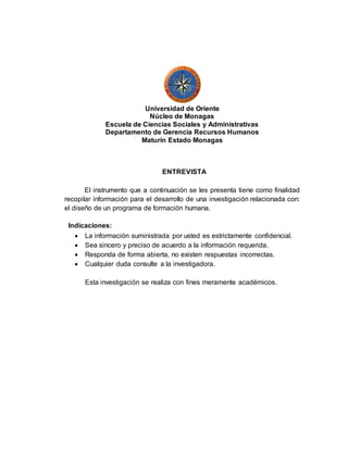 Universidad de Oriente
Núcleo de Monagas
Escuela de Ciencias Sociales y Administrativas
Departamento de Gerencia Recursos Humanos
Maturín Estado Monagas
ENTREVISTA
El instrumento que a continuación se les presenta tiene como finalidad
recopilar información para el desarrollo de una investigación relacionada con:
el diseño de un programa de formación humana.
Indicaciones:
 La información suministrada por usted es estrictamente confidencial.
 Sea sincero y preciso de acuerdo a la información requerida.
 Responda de forma abierta, no existen respuestas incorrectas.
 Cualquier duda consulte a la investigadora.
Esta investigación se realiza con fines meramente académicos.
 