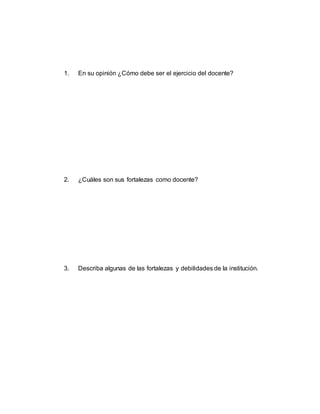 1. En su opinión ¿Cómo debe ser el ejercicio del docente?
2. ¿Cuáles son sus fortalezas como docente?
3. Describa algunas de las fortalezas y debilidades de la institución.
 