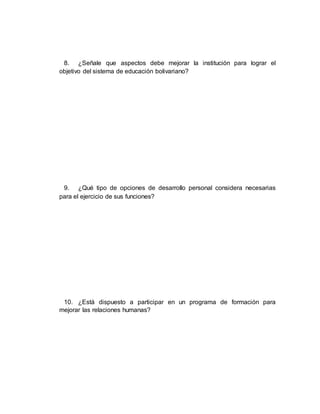 8. ¿Señale que aspectos debe mejorar la institución para lograr el
objetivo del sistema de educación bolivariano?
9. ¿Qué tipo de opciones de desarrollo personal considera necesarias
para el ejercicio de sus funciones?
10. ¿Está dispuesto a participar en un programa de formación para
mejorar las relaciones humanas?
 