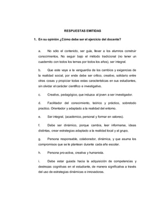 RESPUESTAS EMITIDAS
1. En su opinión ¿Cómo debe ser el ejercicio del docente?
a. No sólo el contenido, ser guía, llevar a los alumnos construir
conocimientos. No seguir bajo el método tradicional (no tener un
cuadernito con todos los temas por todos los años), ser integral.
b. Que este vaya a la vanguardia de los cambios y exigencias de
la realidad social, por ende debe ser crítico, creativo, solidario entre
otras cosas y propiciar todas estas características en sus estudiantes,
sin olvidar el carácter científico e investigativo.
c. Creativo, pedagógico, que induzca al joven a ser investigador.
d. Facilitador del conocimiento, teórico y práctico, sobretodo
practico. Orientador y adaptado a la realidad del entorno.
e. Ser integral, (académico, personal y formar en valores).
f. Debe ser dinámico, porque cambia, leer informarse, ideas
distintas, crear estrategias adaptado a la realidad local y al grupo.
g. Persona responsable, colaborador, dinámica, y que asuma los
compromisos que se le plantean durante cada año escolar.
h. Persona pro-activa, creativa y humanista.
i. Debe estar guiada hacia la adquisición de competencias y
destrezas cognitivas en el estudiante, de manera significativa a través
del uso de estrategias dinámicas e innovadoras.
 
