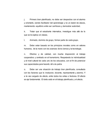 j. Primero bien planificado, no debe ser despectivo con el alumno
y orientarlo, siendo facilitador del aprendizaje y no un dador de clases,
manteniendo equilibrio entre ser cariñosos y demostrar autoridad.
k. Tratar que el estudiante internalice, investigue más allá de lo
que se le explica en clases.
l. Animado, dominio de grupo, formar parte de cada grupo.
m. Debe estar basado en los principios morales como en valores
humanos, de la mano con los avances de la ciencia y la tecnología.
n. Efectivo y de calidad, con mucha disposición al trabajo
cooperativo y centrado en el humanismo. Respetando la individualidad
y el nivel cultural de cada uno de los educados, con el fin de potenciar
sus capacidades para hacerlo útil a la patria
o. Debe ser una situación de trabajo bien planificada, consultada
con los factores que lo involucran, docente, representante y alumno. Y
a la vez cargado de afecto, entre todos los entes o factores. El afecto
es eje fundamental. El éxito está en el trabajo planificado y el afecto.
 
