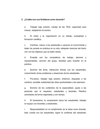 2. ¿Cuáles son sus fortalezas como docente?
a. Trabajar bajo presión, manejo de las TICS, capacidad para
innovar, adaptación al cambio.
b. El orden y la organización en su trabajo, puntualidad y
formación científica.
c. Cariñosa, induce a los estudiantes a apreciar el conocimiento y
traten de ponerlo en práctica en su vida, extrapola vivencias del diario
vivir con los objetivos que se estén dando.
d. Empatía con los compañeros de trabajo, alumnos y
representantes, dominio del grupo, facilidad para enseñar en la
práctica.
e. Dominio del tema, interacción directa con los estudiantes,
conocimiento de los problemas y situaciones de los estudiantes.
f. Pro-activo, trabajar bajo presión, dinámico, dispuesto a los
cambios, sociable, solidaridad (da otras oportunidades a los alumnos).
g. Dominio de los contenidos de la especialidad, ayuda a las
personas que lo requieren, estudiantes y docentes. Planifico
actividades de forma organizada y con tiempo.
h. El humanismo, la comprensión hacia los estudiantes, trabajar
en equipo con docentes y estudiantes.
i. Responsabilidad en el cumplimiento de la tarea como docente,
trato cordial con los estudiantes, lograr la confianza del estudiante,
 