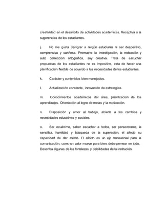 creatividad en el desarrollo de actividades académicas. Receptiva a la
sugerencias de los estudiantes.
j. No me gusta denigrar a ningún estudiante ni ser despectivo,
comprensiva y cariñosa. Promueve la investigación, la redacción y
auto corrección ortográfica, soy creativa. Trata de escuchar
propuestas de los estudiantes no es impositiva, trata de hacer una
planificación flexible de acuerdo a las necesidades de los estudiantes.
k. Carácter y contenidos bien manejados.
l. Actualización constante, innovación de estrategias.
m. Conocimientos académicos del área, planificación de los
aprendizajes. Orientación al logro de metas y la motivación.
n. Disposición y amor al trabajo, abierta a los cambios y
necesidades educativas y sociales.
o. Ser ecuánime, saber escuchar a todos, ser perseverante, la
sencillez, humildad y búsqueda de la superación, el afecto su
capacidad de dar afecto. El afecto es un eje transversal para la
comunicación, como un valor mueve para bien, debe pernear en todo.
Describa algunas de las fortalezas y debilidades de la institución.
 