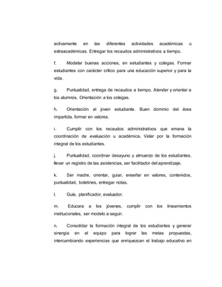 activamente en las diferentes actividades académicas u
extraacadémicas. Entregar los recaudos administrativos a tiempo.
f. Modelar buenas acciones, en estudiantes y colegas. Formar
estudiantes con carácter crítico para una educación superior y para la
vida.
g. Puntualidad, entrega de recaudos a tiempo. Atender y orientar a
los alumnos. Orientación a los colegas.
h. Orientación al joven estudiante. Buen dominio del área
impartida. formar en valores.
i. Cumplir con los recaudos administrativos que emana la
coordinación de evaluación u académica. Velar por la formación
integral de los estudiantes.
j. Puntualidad, coordinar desayuno y almuerzo de los estudiantes,
llevar un registro de las asistencias, ser facilitador del aprendizaje.
k. Ser madre, orientar, guiar, enseñar en valores, contenidos,
puntualidad, boletines, entregar notas.
l. Guía, planificador, evaluador.
m. Educara a los jóvenes, cumplir con los lineamientos
institucionales, ser modelo a seguir.
n. Consolidar la formación integral de los estudiantes y generar
sinergia en el equipo para lograr las metas propuestas,
intercambiando experiencias que enriquezcan el trabajo educativo en
 