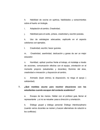 h. Habilidad de cocina en química, habilidades y conocimientos
sobre el huerto en biología.
i. Adaptación al cambio. Creatividad.
j. Habilidad para el canto, pintura, creatividad y escribir poesías.
k. Uso de estrategias adecuadas, explicarle en el aspecto
cotidianos con ejemplos.
l. Creatividad, escribir, hacer guiones.
m. Creatividad, asertividad, dedicación y ganas de ser un mejor
educador.
n. Humildad, aptitud positiva frente al trabajo, el modelaje a través
de acciones, comunicación efectiva con el equipo, orientación en el
momento propicio (estudiantes y docentes). Dominio del área,
creatividad e innovación y disposición al cambio.
o. Animado (buen ánimo), la disposición, no niega el apoyo (
solidaridad)
7. ¿Qué medidas asume para resolver situaciones con los
estudiantes cuando escapan del contexto académico?
a. Escapa de las manos. Hablar con el profesor guía, llamar al
representante y si no se resuelve pasa a dirección y orientación.
b. Diálogo grupal y diálogo personal. Diálogo interdisciplinario
(cuando varios docentes se reúnen y buscan alternativas de solución a
los conflictos)
 