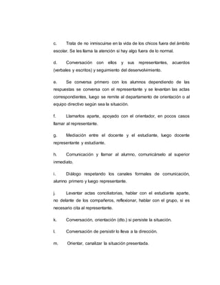 c. Trata de no inmiscuirse en la vida de los chicos fuera del ámbito
escolar. Se les llama la atención si hay algo fuera de lo normal.
d. Conversación con ellos y sus representantes, acuerdos
(verbales y escritos) y seguimiento del desenvolvimiento.
e. Se conversa primero con los alumnos dependiendo de las
respuestas se conversa con el representante y se levantan las actas
correspondientes, luego se remite al departamento de orientación o al
equipo directivo según sea la situación.
f. Llamarlos aparte, apoyado con el orientador, en pocos casos
llamar al representante.
g. Mediación entre el docente y el estudiante, luego docente
representante y estudiante.
h. Comunicación y llamar al alumno, comunicárselo al superior
inmediato.
i. Diálogo respetando los canales formales de comunicación,
alumno primero y luego representante.
j. Levantar actas conciliatorias, hablar con el estudiante aparte,
no delante de los compañeros, reflexionar, hablar con el grupo, si es
necesario cita al representante.
k. Conversación, orientación (dto.) si persiste la situación.
l. Conversación de persistir lo lleva a la dirección.
m. Orientar, canalizar la situación presentada.
 