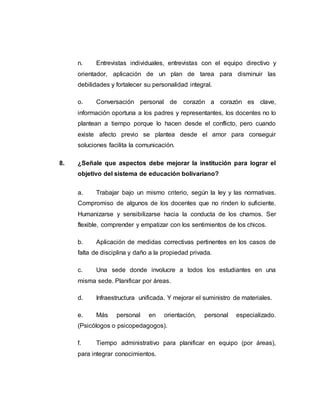 n. Entrevistas individuales, entrevistas con el equipo directivo y
orientador, aplicación de un plan de tarea para disminuir las
debilidades y fortalecer su personalidad integral.
o. Conversación personal de corazón a corazón es clave,
información oportuna a los padres y representantes, los docentes no lo
plantean a tiempo porque lo hacen desde el conflicto, pero cuando
existe afecto previo se plantea desde el amor para conseguir
soluciones facilita la comunicación.
8. ¿Señale que aspectos debe mejorar la institución para lograr el
objetivo del sistema de educación bolivariano?
a. Trabajar bajo un mismo criterio, según la ley y las normativas.
Compromiso de algunos de los docentes que no rinden lo suficiente.
Humanizarse y sensibilizarse hacia la conducta de los chamos. Ser
flexible, comprender y empatizar con los sentimientos de los chicos.
b. Aplicación de medidas correctivas pertinentes en los casos de
falta de disciplina y daño a la propiedad privada.
c. Una sede donde involucre a todos los estudiantes en una
misma sede. Planificar por áreas.
d. Infraestructura unificada. Y mejorar el suministro de materiales.
e. Más personal en orientación, personal especializado.
(Psicólogos o psicopedagogos).
f. Tiempo administrativo para planificar en equipo (por áreas),
para integrar conocimientos.
 
