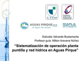 “Sistematización de operación planta
puntilla y red hídrica en Aguas Pirque”
Estivalia Valverde Bustamante
Profesor guía: Milton Aravena Núñez
 