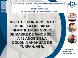 NIVEL DE CONOCIMIENTO
SOBRE LA OBESIDAD
INFANTIL EN UN GRUPO
DE MADRE DE NIÑOS DE 6
A 12 AÑOS EN LA
COLONIA ANÁHUAC DE
TUXPAN, VER.
INSTITUTO DE CIENCIAS Y ESTUDIOS SUPERIORES DE TAMAULIPAS,
A.C.
CAMPUS TUXPAN, VER.
LICENCIATURA EN ENFERMERÍA Y OBSTETRICIA
PRESENTA
ALEXIA ARITZA
SOLIS MORALES
 