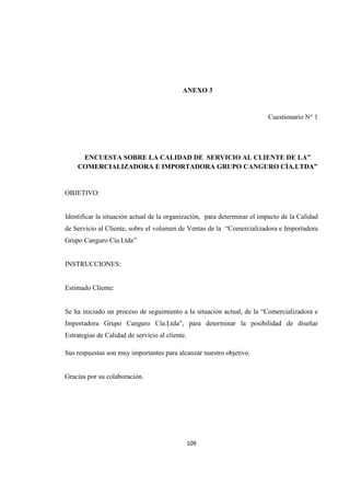 109
ANEXO 3
Cuestionario N° 1
ENCUESTA SOBRE LA CALIDAD DE SERVICIO AL CLIENTE DE LA”
COMERCIALIZADORA E IMPORTADORA GRUPO CANGURO CÍA.LTDA”
OBJETIVO:
Identificar la situación actual de la organización, para determinar el impacto de la Calidad
de Servicio al Cliente, sobre el volumen de Ventas de la “Comercializadora e Importadora
Grupo Canguro Cía.Ltda”
INSTRUCCIONES:
Estimado Cliente:
Se ha iniciado un proceso de seguimiento a la situación actual, de la “Comercializadora e
Importadora Grupo Canguro Cía.Ltda”, para determinar la posibilidad de diseñar
Estrategias de Calidad de servicio al cliente.
Sus respuestas son muy importantes para alcanzar nuestro objetivo.
Gracias por su colaboración.
 