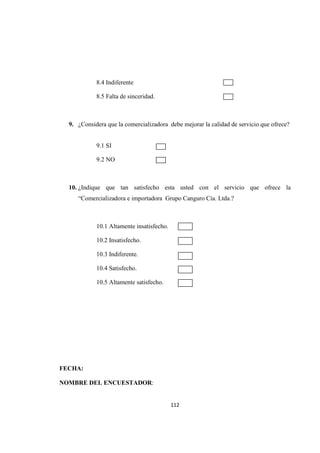 112
8.4 Indiferente
8.5 Falta de sinceridad.
9. ¿Considera que la comercializadora debe mejorar la calidad de servicio que ofrece?
9.1 SI
9.2 NO
10. ¿Indique que tan satisfecho esta usted con el servicio que ofrece la
“Comercializadora e importadora Grupo Canguro Cía. Ltda.?
10.1 Altamente insatisfecho.
10.2 Insatisfecho.
10.3 Indiferente.
10.4 Satisfecho.
10.5 Altamente satisfecho.
FECHA:
NOMBRE DEL ENCUESTADOR:
C
C
C
C
 