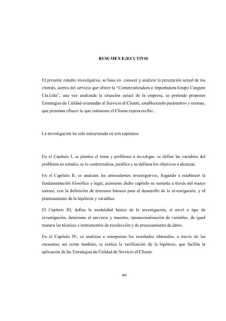 RESUMEN EJECUTIVO.
El presente estudio investigativo, se basa en conocer y analizar la percepción actual de los
clientes, acerca del servicio que ofrece la “Comercializadora e Importadora Grupo Canguro
Cía.Ltda”, una vez analizada la situación actual de la empresa, se pretende proponer
Estrategias de Calidad orientadas al Servicio al Cliente, estableciendo parámetros y normas,
que permitan ofrecer lo que realmente el Cliente espera recibir.
La investigación ha sido estructurada en seis capítulos:
En el Capitulo I, se plantea el tema y problema a investigar, se define las variables del
problema en estudio, se lo contextualiza, justifica y se definen los objetivos a alcanzar.
En el Capítulo II, se analizan los antecedentes investigativos, llegando a establecer la
fundamentación filosófica y legal, asimismo dicho capítulo se sustenta a través del marco
teórico, con la definición de términos básicos para el desarrollo de la investigación, y el
planteamiento de la hipótesis y variables.
El Capítulo III, define la modalidad básica de la investigación, el nivel o tipo de
investigación, determina el universo y muestra, operacionalización de variables, de igual
manera las técnicas e instrumentos de recolección y de procesamiento de datos.
En el Capítulo IV, se analizan e interpretan los resultados obtenidos, a través de las
encuestas, así como también, se realiza la verificación de la hipótesis, que facilita la
aplicación de las Estrategias de Calidad de Servicio al Cliente.
xiii
 