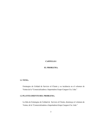 2
CAPITULO I
EL PROBLEMA.
1.1 TEMA.
Estrategias de Calidad de Servicio al Cliente y su incidencia en el volumen de
Ventas de la “Comercializadora e Importadora Grupo Canguro Cía. Ltda.”
1.2 PLANTEAMIENTO DEL PROBLEMA.
La falta de Estrategias de Calidad de Servicio al Cliente, disminuye el volumen de
Ventas, de la “Comercializadora e Importadora Grupo Canguro Cía. Ltda.”
 