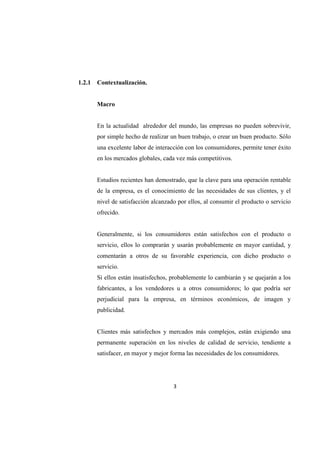 3
1.2.1 Contextualización.
Macro
En la actualidad alrededor del mundo, las empresas no pueden sobrevivir,
por simple hecho de realizar un buen trabajo, o crear un buen producto. Sólo
una excelente labor de interacción con los consumidores, permite tener éxito
en los mercados globales, cada vez más competitivos.
Estudios recientes han demostrado, que la clave para una operación rentable
de la empresa, es el conocimiento de las necesidades de sus clientes, y el
nivel de satisfacción alcanzado por ellos, al consumir el producto o servicio
ofrecido.
Generalmente, si los consumidores están satisfechos con el producto o
servicio, ellos lo comprarán y usarán probablemente en mayor cantidad, y
comentarán a otros de su favorable experiencia, con dicho producto o
servicio.
Si ellos están insatisfechos, probablemente lo cambiarán y se quejarán a los
fabricantes, a los vendedores u a otros consumidores; lo que podría ser
perjudicial para la empresa, en términos económicos, de imagen y
publicidad.
Clientes más satisfechos y mercados más complejos, están exigiendo una
permanente superación en los niveles de calidad de servicio, tendiente a
satisfacer, en mayor y mejor forma las necesidades de los consumidores.
 