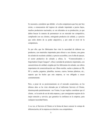 5
Es necesario, considerar que debido a la alta competencia que hoy por hoy
existe, a consecuencia del ingreso de calzado importado a pecios bajos,
muchos productores nacionales, se ven afectados en su producción, ya que
deben buscar la manera de permanecer en un mercado tan competitivo,
cumpliendo con sus clientes, entregando productos de calidad, y a precios
que estén dentro de su poder adquisitivo, y por ende al nivel de la
competencia.
Es por ello, que los fabricantes han visto la necesidad de elaborar sus
productos, con materiales importados para ofrecer a sus clientes, una gama
de calzado de excelente calidad y a precios accesibles, con el afán de apoyar,
al sector productivo de calzado y afines, la “Comercializadora e
Importadora Grupo Canguro”, ofrece variedad de productos importados, con
características de calidad, exigidas por los fabricantes de calzado, sus rubros
importantes de comercialización son: fibras neolite, suelas o plantas en TR,
PU y caucho, pegantes, plantillas, tacones, cueros, hormas plásticas, etc.,
aspecto que ha hecho que esta empresa, se vea obligada a crecer
constantemente.
Pero, a pesar de su posicionamiento en el mercado ecuatoriano, en los
últimos años se ha visto afectada por el deficiente Servicio al Cliente,
disminuyendo paulatinamente sus Ventas, lo que implica considerar que el
cliente, es la razón de ser de toda empresa, y por consiguiente requiere de la
mejor atención y servicio, que garantice la confianza en la empresa, para
cualquier necesidad futura.
A su vez, el Servicio al Cliente es la forma de hacer conocer la ventaja de
diferenciación, de la empresa en relación a sus competidores.
 