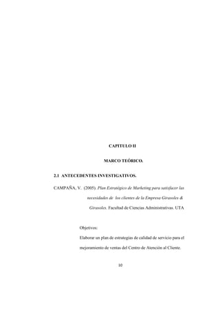 10
CAPITULO II
MARCO TEÓRICO.
2.1 ANTECEDENTES INVESTIGATIVOS.
CAMPAÑA, V. (2005). Plan Estratégico de Marketing para satisfacer las
necesidades de los clientes de la Empresa Girasoles &
Girasoles. Facultad de Ciencias Administrativas. UTA
Objetivos:
Elaborar un plan de estrategias de calidad de servicio para el
mejoramiento de ventas del Centro de Atención al Cliente.
 