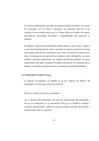 14
Los factores fundamentales, para que una empresa consiga consolidarse en la mente
del consumidor, son los valores y principios, que proyectan cada uno de los
miembros de una entidad, puesto que, los Clientes deben ser tratados con respeto,
consideración, puntualidad, honestidad y responsabilidad para garantizar su
fidelidad.
Se trabajará, mediante la metodología de relación dialéctica entre teoría y práctica,
a través de la investigación de campo, realizando la respectiva entrevista al gerente
de la empresa, para obtener información veraz, sobre el problema de estudio, por lo
tanto, la investigación será satisfactoria, se aplicará, lectura bibliográfica, así como
también se planteará teóricamente, las variables identificadas mediante las teorías
seleccionadas, para poder interpretar de manera más precisa, los resultados que se
obtenga, y así aportar con soluciones que se acerquen a la realidad del problema.
2.3 FUNDAMENTACIÓN LEGAL.
La presente investigación, se respalda en la Ley Orgánica de Defensa del
Consumidor. La misma que consta de lo siguiente:
Derechos y obligaciones de los consumidores.
Art 4.- Derechos del Consumidor.- Son derechos fundamentales del consumidor, a
más de los establecidos en la Constitución Política de la República, tratados o
convenios internacionales, legislación interna, principios generales del derecho y
costumbre mercantil, los siguientes:
 