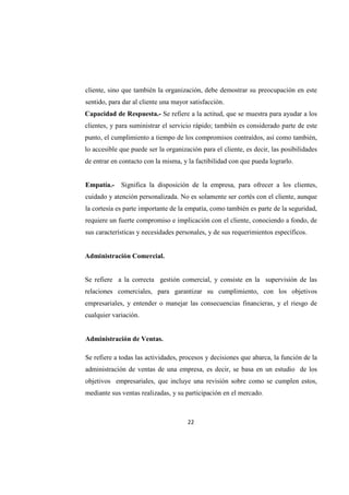 22
cliente, sino que también la organización, debe demostrar su preocupación en este
sentido, para dar al cliente una mayor satisfacción.
Capacidad de Respuesta.- Se refiere a la actitud, que se muestra para ayudar a los
clientes, y para suministrar el servicio rápido; también es considerado parte de este
punto, el cumplimiento a tiempo de los compromisos contraídos, así como también,
lo accesible que puede ser la organización para el cliente, es decir, las posibilidades
de entrar en contacto con la misma, y la factibilidad con que pueda lograrlo.
Empatía.- Significa la disposición de la empresa, para ofrecer a los clientes,
cuidado y atención personalizada. No es solamente ser cortés con el cliente, aunque
la cortesía es parte importante de la empatía, como también es parte de la seguridad,
requiere un fuerte compromiso e implicación con el cliente, conociendo a fondo, de
sus características y necesidades personales, y de sus requerimientos específicos.
Administración Comercial.
Se refiere a la correcta gestión comercial, y consiste en la supervisión de las
relaciones comerciales, para garantizar su cumplimiento, con los objetivos
empresariales, y entender o manejar las consecuencias financieras, y el riesgo de
cualquier variación.
Administración de Ventas.
Se refiere a todas las actividades, procesos y decisiones que abarca, la función de la
administración de ventas de una empresa, es decir, se basa en un estudio de los
objetivos empresariales, que incluye una revisión sobre como se cumplen estos,
mediante sus ventas realizadas, y su participación en el mercado.
 