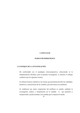 31
CAPITULO III
MARCO METODOLÓGICO.
3.1 ENFOQUE DE LA INVESTIGACIÓN.
De conformidad con el paradigma critico-propositivo, seleccionado en la
fundamentación filosófica, para la presente investigación, se utilizará el enfoque
cualitativo por las siguientes razones.
Se utilizará técnicas cualitativas, las mismas que permitirán describir las cualidades,
distintivas y características de las variables, que intervienen en el problema.
Se establecerá una mejor comprensión del problema en estudio, mediante la
investigación, análisis e interpretación de la realidad, lo que permitirá ir
enriqueciendo y perfeccionando, en la medida que lo requiera el estudio.
 