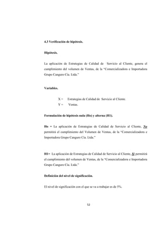 52
4.3 Verificación de hipótesis.
Hipótesis.
La aplicación de Estrategias de Calidad de Servicio al Cliente, genera el
cumplimiento del volumen de Ventas, de la “Comercializadora e Importadora
Grupo Canguro Cía. Ltda.”
Variables.
X = Estrategias de Calidad de Servicio al Cliente.
Y = Ventas.
Formulación de hipótesis nula (Ho) y alterna (H1).
Ho = La aplicación de Estrategias de Calidad de Servicio al Cliente, No
permitirá el cumplimiento del Volumen de Ventas, de la “Comercializadora e
Importadora Grupo Canguro Cía. Ltda.”
H1= La aplicación de Estrategias de Calidad de Servicio al Cliente, Si permitirá
el cumplimiento del volumen de Ventas, de la “Comercializadora e Importadora
Grupo Canguro Cía. Ltda.”
Definición del nivel de significación.
El nivel de significación con el que se va a trabajar es de 5%.
 