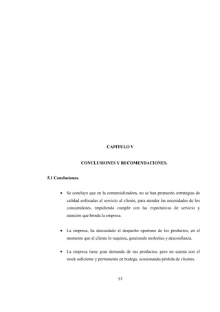 57
CAPITULO V
CONCLUSIONES Y RECOMENDACIONES.
5.1 Conclusiones.
• Se concluye que en la comercializadora, no se han propuesto estrategias de
calidad enfocadas al servicio al cliente, para atender las necesidades de los
consumidores, impidiendo cumplir con las expectativas de servicio y
atención que brinda la empresa.
• La empresa, ha descuidado el despacho oportuno de los productos, en el
momento que el cliente lo requiere, generando molestias y desconfianza.
• La empresa tiene gran demanda de sus productos, pero no cuenta con el
stock suficiente y permanente en bodega, ocasionando pérdida de clientes.
 