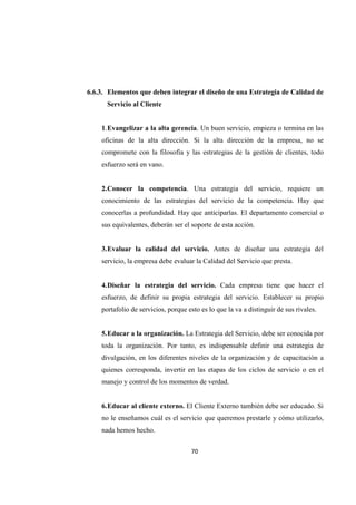 70
6.6.3. Elementos que deben integrar el diseño de una Estrategia de Calidad de
Servicio al Cliente
1.Evangelizar a la alta gerencia. Un buen servicio, empieza o termina en las
oficinas de la alta dirección. Si la alta dirección de la empresa, no se
compromete con la filosofía y las estrategias de la gestión de clientes, todo
esfuerzo será en vano.
2.Conocer la competencia. Una estrategia del servicio, requiere un
conocimiento de las estrategias del servicio de la competencia. Hay que
conocerlas a profundidad. Hay que anticiparlas. El departamento comercial o
sus equivalentes, deberán ser el soporte de esta acción.
3.Evaluar la calidad del servicio. Antes de diseñar una estrategia del
servicio, la empresa debe evaluar la Calidad del Servicio que presta.
4.Diseñar la estrategia del servicio. Cada empresa tiene que hacer el
esfuerzo, de definir su propia estrategia del servicio. Establecer su propio
portafolio de servicios, porque esto es lo que la va a distinguir de sus rivales.
5.Educar a la organización. La Estrategia del Servicio, debe ser conocida por
toda la organización. Por tanto, es indispensable definir una estrategia de
divulgación, en los diferentes niveles de la organización y de capacitación a
quienes corresponda, invertir en las etapas de los ciclos de servicio o en el
manejo y control de los momentos de verdad.
6.Educar al cliente externo. El Cliente Externo también debe ser educado. Si
no le enseñamos cuál es el servicio que queremos prestarle y cómo utilizarlo,
nada hemos hecho.
 