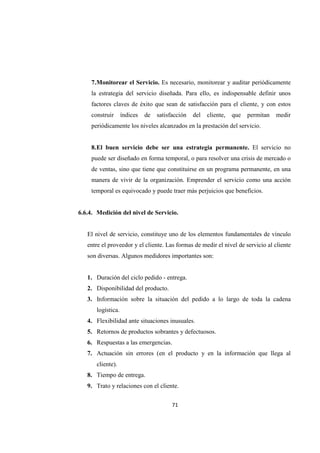71
7.Monitorear el Servicio. Es necesario, monitorear y auditar periódicamente
la estrategia del servicio diseñada. Para ello, es indispensable definir unos
factores claves de éxito que sean de satisfacción para el cliente, y con estos
construir índices de satisfacción del cliente, que permitan medir
periódicamente los niveles alcanzados en la prestación del servicio.
8.El buen servicio debe ser una estrategia permanente. El servicio no
puede ser diseñado en forma temporal, o para resolver una crisis de mercado o
de ventas, sino que tiene que constituirse en un programa permanente, en una
manera de vivir de la organización. Emprender el servicio como una acción
temporal es equivocado y puede traer más perjuicios que beneficios.
6.6.4. Medición del nivel de Servicio.
El nivel de servicio, constituye uno de los elementos fundamentales de vínculo
entre el proveedor y el cliente. Las formas de medir el nivel de servicio al cliente
son diversas. Algunos medidores importantes son:
1. Duración del ciclo pedido - entrega.
2. Disponibilidad del producto.
3. Información sobre la situación del pedido a lo largo de toda la cadena
logística.
4. Flexibilidad ante situaciones inusuales.
5. Retornos de productos sobrantes y defectuosos.
6. Respuestas a las emergencias.
7. Actuación sin errores (en el producto y en la información que llega al
cliente).
8. Tiempo de entrega.
9. Trato y relaciones con el cliente.
 