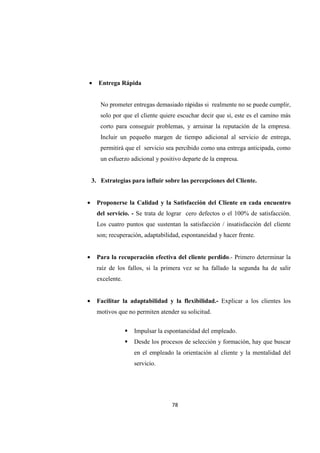 78
• Entrega Rápida
No prometer entregas demasiado rápidas si realmente no se puede cumplir,
solo por que el cliente quiere escuchar decir que si, este es el camino más
corto para conseguir problemas, y arruinar la reputación de la empresa.
Incluir un pequeño margen de tiempo adicional al servicio de entrega,
permitirá que el servicio sea percibido como una entrega anticipada, como
un esfuerzo adicional y positivo departe de la empresa.
3. Estrategias para influir sobre las percepciones del Cliente.
• Proponerse la Calidad y la Satisfacción del Cliente en cada encuentro
del servicio. - Se trata de lograr cero defectos o el 100% de satisfacción.
Los cuatro puntos que sustentan la satisfacción / insatisfacción del cliente
son; recuperación, adaptabilidad, espontaneidad y hacer frente.
• Para la recuperación efectiva del cliente perdido.- Primero determinar la
raíz de los fallos, si la primera vez se ha fallado la segunda ha de salir
excelente.
• Facilitar la adaptabilidad y la flexibilidad.- Explicar a los clientes los
motivos que no permiten atender su solicitud.
Impulsar la espontaneidad del empleado.
Desde los procesos de selección y formación, hay que buscar
en el empleado la orientación al cliente y la mentalidad del
servicio.
 