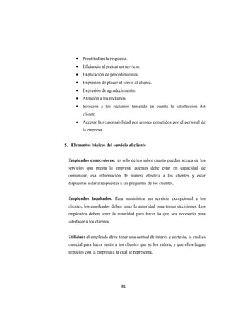 81
• Prontitud en la respuesta.
• Eficiencia al prestar un servicio.
• Explicación de procedimientos.
• Expresión de placer al servir al cliente.
• Expresión de agradecimiento.
• Atención a los reclamos.
• Solución a los reclamos teniendo en cuenta la satisfacción del
cliente.
• Aceptar la responsabilidad por errores cometidos por el personal de
la empresa.
5. Elementos básicos del servicio al cliente
Empleados conocedores: no solo deben saber cuanto puedan acerca de los
servicios que presta la empresa, además debe estar en capacidad de
comunicar, esa información de manera efectiva a los clientes y estar
dispuestos a darle respuestas a las preguntas de los clientes.
Empleados facultados: Para suministrar un servicio excepcional a los
clientes, los empleados deben tener la autoridad para tomar decisiones. Los
empleados deben tener la autoridad para hacer lo que sea necesario para
satisfacer a los clientes.
Utilidad: el empleado debe tener una actitud de interés y cortesía, la cual es
esencial para hacer sentir a los clientes que se los valora, y que ellos hagan
negocios con la empresa a la cual se representa.
 