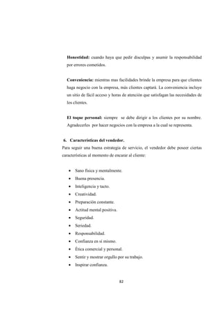 82
Honestidad: cuando haya que pedir disculpas y asumir la responsabilidad
por errores cometidos.
Conveniencia: mientras mas facilidades brinde la empresa para que clientes
haga negocio con la empresa, más clientes captará. La conveniencia incluye
un sitio de fácil acceso y horas de atención que satisfagan las necesidades de
los clientes.
El toque personal: siempre se debe dirigir a los clientes por su nombre.
Agradecerles por hacer negocios con la empresa a la cual se representa.
6. Características del vendedor.
Para seguir una buena estrategia de servicio, el vendedor debe poseer ciertas
características al momento de encarar al cliente:
• Sano física y mentalmente.
• Buena presencia.
• Inteligencia y tacto.
• Creatividad.
• Preparación constante.
• Actitud mental positiva.
• Seguridad.
• Seriedad.
• Responsabilidad.
• Confianza en sí mismo.
• Ética comercial y personal.
• Sentir y mostrar orgullo por su trabajo.
• Inspirar confianza.
 