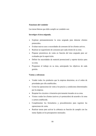 83
Funciones del vendedor
Las tareas básicas que debe cumplir un vendedor son:
Investigar el área asignada.
• Explorar permanentemente la zona asignada para detectar clientes
potenciales.
• Evaluar nuevos usos o necesidades de consumo de los clientes activos.
• Realizar un seguimiento de consumos por cada cliente de su zona.
• Preparar pronósticos de venta en función del área asignada para ser
evaluados por la supervisión.
• Definir las necesidades de material promocional y soporte técnico para
su zona.
• Programar el trabajo en su área, anticipando los objetivos de cada
gestión.
Ventas y cobranzas
• Vender todos los productos que la empresa determine, en el orden de
prioridades por ella establecidos.
• Cerrar las operaciones de venta a los precios y condiciones determinados
por la empresa.
• Respetar los circuitos o itinerarios previamente trazados en su zona.
• Visitar a todos los clientes (activos y/o potenciales) de acuerdo a la zona
o cartera establecida.
• Cumplimentar los formularios y procedimientos para registrar las
operaciones de venta.
• Realizar tareas para activar la cobranza en función de cumplir con las
metas fijadas en los presupuestos mensuales.
 