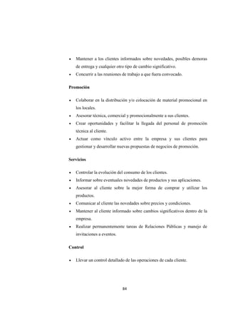 84
• Mantener a los clientes informados sobre novedades, posibles demoras
de entrega y cualquier otro tipo de cambio significativo.
• Concurrir a las reuniones de trabajo a que fuera convocado.
Promoción
• Colaborar en la distribución y/o colocación de material promocional en
los locales.
• Asesorar técnica, comercial y promocionalmente a sus clientes.
• Crear oportunidades y facilitar la llegada del personal de promoción
técnica al cliente.
• Actuar como vínculo activo entre la empresa y sus clientes para
gestionar y desarrollar nuevas propuestas de negocios de promoción.
Servicios
• Controlar la evolución del consumo de los clientes.
• Informar sobre eventuales novedades de productos y sus aplicaciones.
• Asesorar al cliente sobre la mejor forma de comprar y utilizar los
productos.
• Comunicar al cliente las novedades sobre precios y condiciones.
• Mantener al cliente informado sobre cambios significativos dentro de la
empresa.
• Realizar permanentemente tareas de Relaciones Públicas y manejo de
invitaciones a eventos.
Control
• Llevar un control detallado de las operaciones de cada cliente.
 
