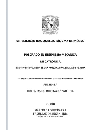 UNIVERSIDAD NACIONAL AUTÓNOMA DE MÉXICO
POSGRADO EN INGENIERIA MECANICA
MECATRÓNICA
DISEÑO Y CONSTRUCCIÓN DE UNA MÁQUINA PARA ENVASADO DE AGUA
TESIS QUE PARA OPTAR POR EL GRADO DE MAESTRO EN INGENIERIA MECANICA
PRESENTA
RUBEN DARIO ORTEGA NAVARRETE
TUTOR
MARCELO LOPEZ PARRA
FACULTAD DE INGENIERIA
MÉXICO, D. F ENERO 2013
 