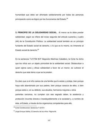 107
humanidad que debe ser afrontado solidariamente por todas las personas
principiando como es lógico por los funcionarios del Estado.59
5. PRINCIPIO DE LA SOLIDARIDAD SOCIAL. Al menor se le debe prestar
solidaridad, según se infiere del inciso segundo del articulo cuarenta y cuatro
(44) de la Constitución Política. La solidaridad social también es un principio
fundante del Estado social de derecho, o lo que es lo mismo, es inherente al
Estado social de derecho.60
En la sentencia T-217/94 M.P Alejandro Martínez Caballero, la Corte ha dicho
que los niños son un objeto primordial de la solidaridad social. Obstaculizar a
quien ejerce sana y eficaz solidaridad a favor de un menor, es vulnerar el
derecho que este tiene a que se la presten.
Es claro que si el niño carece de una familia que lo asista y proteja, bien porque
haya sido abandonado por sus padres, bien porque carezca de ellos, o bien
porque estos o, en su defecto, sus abuelos, hermanos mayores u otros
parientes cercanos, no cumplan con ese sagrado deber, la asistencia y
protección incumbe directa e insoslayablemente a la sociedad y, a nombre de
ésta, al Estado, a través de los organismos competentes para ello.
59
Corte Constitucional. Sentencia T-327/01.
60
Jorge Enrique Ibáñez. El derecho de los niños. Página 64.
 