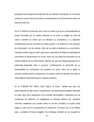 121
postulado de prevalencia del derecho de los infantes consagrado en el artículo
cuarenta y cuatro (44) de la Carta en concordancia con la Convención sobre los
derechos del niño.
En la T-44200 la Corte dijo que si bien es cierto que al no suministrárseles la
droga formulada por el medico tratando no se pone en peligro la vida del
menor, también es cierto que se afectaría su autoestima y su dignidad,
considerando que se encuentra en edad escolar y se sintiera en una situación
de inferioridad con los demás niños de su edad al detenerse su crecimiento.
Tampoco existe ninguna razón para que la secretaría de Salud se abstenga de
suministrar el medicamento al menor, toda vez que este fué formulado por el
medico tratante de su enfermedad, además de que esa droga garantizaría un
adecuado desarrollo físico y psíquico, contribuyendo al desarrollo de su
personalidad en condiciones de igualdad con otros niños de su edad; lo
contrario atenta contra su desarrollo a la salud y contra el derecho que tiene a
desarrollarse físicamente igual a cualquier persona.
En la T-58200 M.P Álvaro Tafur Gálvis, la Corte señaló que para las
enfermedades de alto costo o catastróficas, las disposiciones legales utilizadas
en este caso como argumento de la entidad demandada y reiteradas por las
sentencias de instancia, ha establecido el indicado sistema de períodos
mínimos, señalando que cuando estos no se han cumplido, el usuario debe
pagar el valor que le corresponda en proporción al tiempo que le ha faltado
para completa el tiempo exigible. Sin embargo, también se ha ocupado la
 