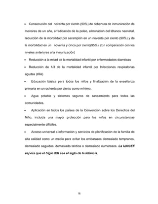 16
• Consecución del noventa por ciento (90%) de cobertura de inmunización de
menores de un año, erradicación de la poleo, eliminación del tétanos neonatal,
reducción de la morbilidad por sarampión en un noventa por ciento (90%) y de
la morbilidad en un noventa y cinco por ciento(95%). (En comparación con los
niveles anteriores a la inmunización)
• Reducción a la mitad de la mortalidad infantil por enfermedades diarreicas
• Reducción de 1/3 de la mortalidad infantil por Infecciones respiratorias
agudas (IRA)
• Educación básica para todos los niños y finalización de la enseñanza
primaria en un ochenta por ciento como mínimo.
• Agua potable y sistemas seguros de saneamiento para todas las
comunidades.
• Aplicación en todos los países de la Convención sobre los Derechos del
Niño, incluida una mayor protección para los niños en circunstancias
especialmente difíciles.
• Acceso universal a información y servicios de planificación de la familia de
alta calidad como un medio para evitar los embarazos demasiado tempranos,
demasiado seguidos, demasiado tardíos o demasiado numerosos. La UNICEF
espera que el Siglo XXI sea el siglo de la Infancia.
 