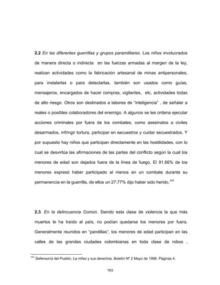 183
2.2 En las diferentes guerrillas y grupos paramilitares. Los niños involucrados
de manera directa o indirecta en las fuerzas armadas al margen de la ley,
realizan actividades como la fabricación artesanal de minas antipersonales,
para instalarlas o para detectarlas, también son usados como guías,
mensajeros, encargados de hacer compras, vigilantes, etc, actividades todas
de alto riesgo. Otros son destinados a labores de “inteligencia” , de señalar a
reales o posibles colaboradores del enemigo. A algunos se les ordena ejecutar
acciones criminales por fuera de los combates, como asesinatos a civiles
desarmados, infringir tortura, participar en secuestros y cuidar secuestrados. Y
por supuesto hay niños que participan directamente en las hostilidades, con lo
cual se desvirtúa las afirmaciones de las partes del conflicto según la cual los
menores de edad son dejados fuera de la línea de fuego. El 91.66% de los
menores expresó haber participado al menos en un combate durante su
permanencia en la guerrilla, de ellos un 27.77% dijo haber sido herido.107
2.3. En la delincuencia Común. Siendo esta clase de violencia la que más
muertos le ha traído al país, no podían quedarse los menores por fuera.
Generalmente reunidos en “pandillas”, los menores de edad participan en las
calles de las grandes ciudades colombianas en toda clase de robos ,
107
Defensoría del Pueblo. La niñez y sus derechos. Boletín Nº 2 Mayo de 1996. Páginas 4.
 