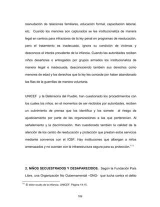 189
reanudación de relaciones familiares, educación formal, capacitación laboral,
etc. Cuando los menores son capturados se les institucionaliza de manera
legal en centros para infractores de la ley penal en programas de reeducación,
pero el tratamiento es inadecuado, ignora su condición de victimas y
desconoce el interés prevalente de la infancia. Cuando las autoridades reciben
niños desertores o entregados por grupos armados los institucionaliza de
manera ilegal e inadecuada, desconociendo también sus derechos como
menores de edad y los derechos que la ley les concede por haber abandonado
las filas de la guerrillas de manera voluntaria.
UNICEF y la Defensoría del Pueblo, han cuestionado los procedimientos con
los cuales los niños, en el momentos de ser recibidos por autoridades, reciben
un cubrimiento de prensa que los identifica y los somete al riesgo de
ajusticiamiento por parte de las organizaciones a las que pertenecían. Al
señalamiento y la discriminación. Han cuestionado también la calidad de la
atención de los centro de reeducación y protección que prestan estos servicios
mediante convenios con el ICBF. Hay instituciones que albergan a niños
amenazados y no cuentan con la infraestructura segura para su protección.111
2. NIÑOS SECUESTRADOS Y DESAPARECIDOS. Según la Fundación País
Libre, una Organización No Gubernamental –ONG- que lucha contra el delito
111
El dolor oculto de la infancia. UNICEF. Página 14-15.
 