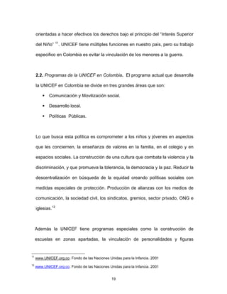 19
orientadas a hacer efectivos los derechos bajo el principio del “Interés Superior
del Niño” 11
. UNICEF tiene múltiples funciones en nuestro país, pero su trabajo
especifico en Colombia es evitar la vinculación de los menores a la guerra.
2.2. Programas de la UNICEF en Colombia. El programa actual que desarrolla
la UNICEF en Colombia se divide en tres grandes áreas que son:
Comunicación y Movilización social.
Desarrollo local.
Políticas Públicas.
Lo que busca esta política es comprometer a los niños y jóvenes en aspectos
que les conciernen, la enseñanza de valores en la familia, en el colegio y en
espacios sociales. La construcción de una cultura que combata la violencia y la
discriminación, y que promueva la tolerancia, la democracia y la paz. Reducir la
descentralización en búsqueda de la equidad creando políticas sociales con
medidas especiales de protección. Producción de alianzas con los medios de
comunicación, la sociedad civil, los sindicatos, gremios, sector privado, ONG e
iglesias.12
Además la UNICEF tiene programas especiales como la construcción de
escuelas en zonas apartadas, la vinculación de personalidades y figuras
11
www.UNICEF.org.co. Fondo de las Naciones Unidas para la Infancia. 2001
12
www.UNICEF.org.co. Fondo de las Naciones Unidas para la Infancia. 2001
 